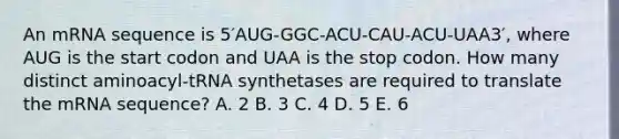 An mRNA sequence is 5′AUG-GGC-ACU-CAU-ACU-UAA3′, where AUG is the start codon and UAA is the stop codon. How many distinct aminoacyl-tRNA synthetases are required to translate the mRNA sequence? A. 2 B. 3 C. 4 D. 5 E. 6