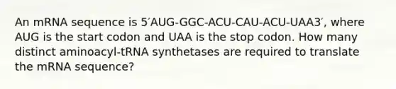 An mRNA sequence is 5′AUG-GGC-ACU-CAU-ACU-UAA3′, where AUG is the start codon and UAA is the stop codon. How many distinct aminoacyl-tRNA synthetases are required to translate the mRNA sequence?