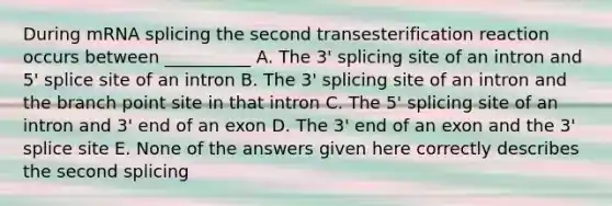 During mRNA splicing the second transesterification reaction occurs between __________ A. The 3' splicing site of an intron and 5' splice site of an intron B. The 3' splicing site of an intron and the branch point site in that intron C. The 5' splicing site of an intron and 3' end of an exon D. The 3' end of an exon and the 3' splice site E. None of the answers given here correctly describes the second splicing