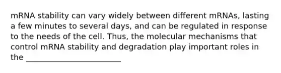 mRNA stability can vary widely between different mRNAs, lasting a few minutes to several days, and can be regulated in response to the needs of the cell. Thus, the molecular mechanisms that control mRNA stability and degradation play important roles in the ________________________