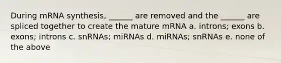 During mRNA synthesis, ______ are removed and the ______ are spliced together to create the mature mRNA a. introns; exons b. exons; introns c. snRNAs; miRNAs d. miRNAs; snRNAs e. none of the above