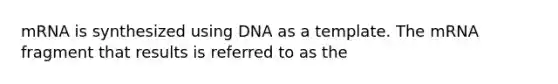 mRNA is synthesized using DNA as a template. The mRNA fragment that results is referred to as the