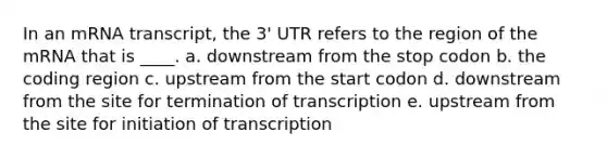 In an mRNA transcript, the 3' UTR refers to the region of the mRNA that is ____. a. downstream from the stop codon b. the coding region c. upstream from the start codon d. downstream from the site for termination of transcription e. upstream from the site for initiation of transcription