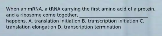 When an mRNA, a tRNA carrying the first amino acid of a protein, and a ribosome come together, ______________________________ happens. A. translation initiation B. transcription initiation C. translation elongation D. transcription termination