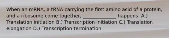 When an mRNA, a tRNA carrying the first amino acid of a protein, and a ribosome come together, ______________ happens. A.) Translation initiation B.) Transcription initiation C.) Translation elongation D.) Transcription termination