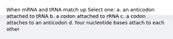 When mRNA and tRNA match up Select one: a. an anticodon attached to tRNA b. a codon attached to rRNA c. a codon attaches to an anticodon d. four nucleotide bases attach to each other