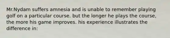 Mr.Nydam suffers amnesia and is unable to remember playing golf on a particular course. but the longer he plays the course, the more his game improves. his experience illustrates the difference in: