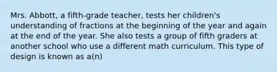 Mrs. Abbott, a fifth-grade teacher, tests her children's understanding of fractions at the beginning of the year and again at the end of the year. She also tests a group of fifth graders at another school who use a different math curriculum. This type of design is known as a(n)