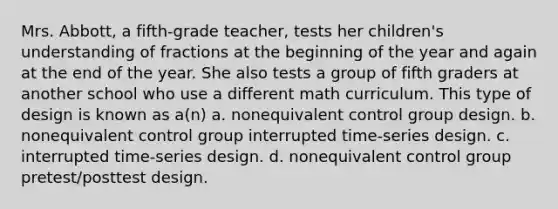 Mrs. Abbott, a fifth-grade teacher, tests her children's understanding of fractions at the beginning of the year and again at the end of the year. She also tests a group of fifth graders at another school who use a different math curriculum. This type of design is known as a(n) a. nonequivalent control group design. b. nonequivalent control group interrupted time-series design. c. interrupted time-series design. d. nonequivalent control group pretest/posttest design.