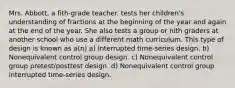 Mrs. Abbott, a fith-grade teacher. tests her children's understanding of fractions at the beginning of the year and again at the end of the year. She also tests a group or nith graders at another school who use a different math curriculum. This type of design is known as a(n) a) Interrupted time-series design. b) Nonequivalent control group design. c) Nonequivalent control group pretest/posttest design. d) Nonequivalent control group interrupted time-series design.