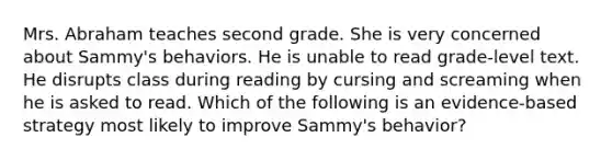 Mrs. Abraham teaches second grade. She is very concerned about Sammy's behaviors. He is unable to read grade-level text. He disrupts class during reading by cursing and screaming when he is asked to read. Which of the following is an evidence-based strategy most likely to improve Sammy's behavior?