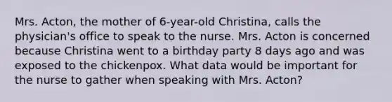 Mrs. Acton, the mother of 6-year-old Christina, calls the physician's office to speak to the nurse. Mrs. Acton is concerned because Christina went to a birthday party 8 days ago and was exposed to the chickenpox. What data would be important for the nurse to gather when speaking with Mrs. Acton?