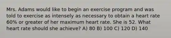 Mrs. Adams would like to begin an exercise program and was told to exercise as intensely as necessary to obtain a heart rate 60% or greater of her maximum heart rate. She is 52. What heart rate should she achieve? A) 80 B) 100 C) 120 D) 140