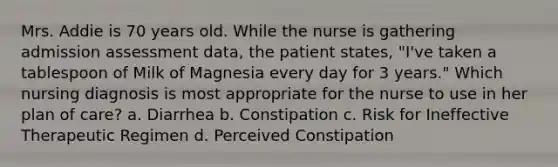 Mrs. Addie is 70 years old. While the nurse is gathering admission assessment data, the patient states, "I've taken a tablespoon of Milk of Magnesia every day for 3 years." Which nursing diagnosis is most appropriate for the nurse to use in her plan of care? a. Diarrhea b. Constipation c. Risk for Ineffective Therapeutic Regimen d. Perceived Constipation