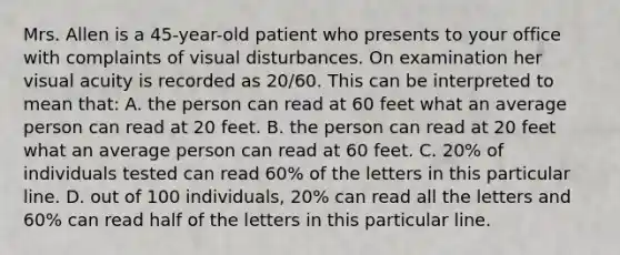 Mrs. Allen is a 45-year-old patient who presents to your office with complaints of visual disturbances. On examination her visual acuity is recorded as 20/60. This can be interpreted to mean that: A. the person can read at 60 feet what an average person can read at 20 feet. B. the person can read at 20 feet what an average person can read at 60 feet. C. 20% of individuals tested can read 60% of the letters in this particular line. D. out of 100 individuals, 20% can read all the letters and 60% can read half of the letters in this particular line.