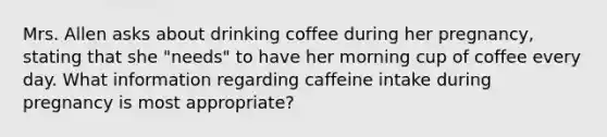 Mrs. Allen asks about drinking coffee during her pregnancy, stating that she "needs" to have her morning cup of coffee every day. What information regarding caffeine intake during pregnancy is most appropriate?