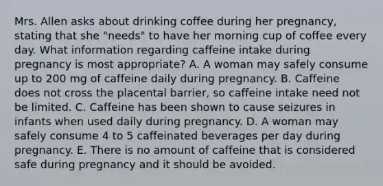 Mrs. Allen asks about drinking coffee during her pregnancy, stating that she "needs" to have her morning cup of coffee every day. What information regarding caffeine intake during pregnancy is most appropriate? A. A woman may safely consume up to 200 mg of caffeine daily during pregnancy. B. Caffeine does not cross the placental barrier, so caffeine intake need not be limited. C. Caffeine has been shown to cause seizures in infants when used daily during pregnancy. D. A woman may safely consume 4 to 5 caffeinated beverages per day during pregnancy. E. There is no amount of caffeine that is considered safe during pregnancy and it should be avoided.