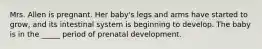 Mrs. Allen is pregnant. Her baby's legs and arms have started to grow, and its intestinal system is beginning to develop. The baby is in the _____ period of prenatal development.