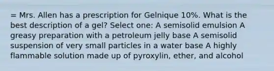 = Mrs. Allen has a prescription for Gelnique 10%. What is the best description of a gel? Select one: A semisolid emulsion A greasy preparation with a petroleum jelly base A semisolid suspension of very small particles in a water base A highly flammable solution made up of pyroxylin, ether, and alcohol