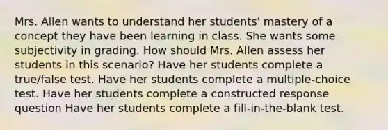 Mrs. Allen wants to understand her students' mastery of a concept they have been learning in class. She wants some subjectivity in grading. How should Mrs. Allen assess her students in this scenario? Have her students complete a true/false test. Have her students complete a multiple-choice test. Have her students complete a constructed response question Have her students complete a fill-in-the-blank test.