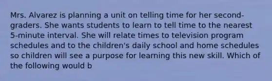 Mrs. Alvarez is planning a unit on telling time for her second-graders. She wants students to learn to tell time to the nearest 5-minute interval. She will relate times to television program schedules and to the children's daily school and home schedules so children will see a purpose for learning this new skill. Which of the following would b