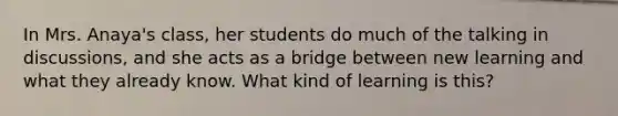 In Mrs. Anaya's class, her students do much of the talking in discussions, and she acts as a bridge between new learning and what they already know. What kind of learning is this?