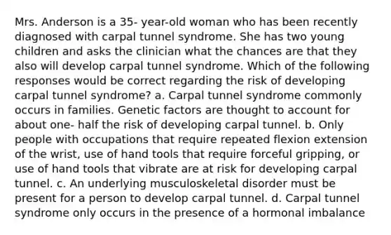 Mrs. Anderson is a 35- year-old woman who has been recently diagnosed with carpal tunnel syndrome. She has two young children and asks the clinician what the chances are that they also will develop carpal tunnel syndrome. Which of the following responses would be correct regarding the risk of developing carpal tunnel syndrome? a. Carpal tunnel syndrome commonly occurs in families. Genetic factors are thought to account for about one- half the risk of developing carpal tunnel. b. Only people with occupations that require repeated flexion extension of the wrist, use of hand tools that require forceful gripping, or use of hand tools that vibrate are at risk for developing carpal tunnel. c. An underlying musculoskeletal disorder must be present for a person to develop carpal tunnel. d. Carpal tunnel syndrome only occurs in the presence of a hormonal imbalance