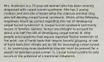 Mrs. Anderson is a 35-year-old woman who has been recently diagnosed with carpal tunnel syndrome. She has 2 young children and asks the clinician what the chances are that they also will develop carpal tunnel syndrome. Which of the following responses would be correct regarding the risk of developing carpal tunnel syndrome? A. Carpal tunnel syndrome commonly occurs in families. Genetic factors are thought to account for about one-half the risk of developing carpal tunnel. B. Only people w/occupations that require repeated flexion extension of the wrist, use of hand tools that require forceful gripping, or use of hand tools that vibrate are at risk for developing carpal tunnel. C. An underlying musculoskeletal disorder must be present for a person to develop carpal tunnel. D. Carpal tunnel syndrome only occurs in the presence of a hormonal imbalance.