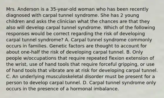 Mrs. Anderson is a 35-year-old woman who has been recently diagnosed with carpal tunnel syndrome. She has 2 young children and asks the clinician what the chances are that they also will develop carpal tunnel syndrome. Which of the following responses would be correct regarding the risk of developing carpal tunnel syndrome? A. Carpal tunnel syndrome commonly occurs in families. Genetic factors are thought to account for about one-half the risk of developing carpal tunnel. B. Only people w/occupations that require repeated flexion extension of the wrist, use of hand tools that require forceful gripping, or use of hand tools that vibrate are at risk for developing carpal tunnel. C. An underlying musculoskeletal disorder must be present for a person to develop carpal tunnel. D. Carpal tunnel syndrome only occurs in the presence of a hormonal imbalance.