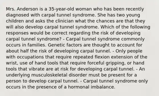 Mrs. Anderson is a 35-year-old woman who has been recently diagnosed with carpal tunnel syndrome. She has two young children and asks the clinician what the chances are that they will also develop carpal tunnel syndrome. Which of the following responses would be correct regarding the risk of developing carpal tunnel syndrome? - Carpal tunnel syndrome commonly occurs in families. Genetic factors are thought to account for about half the risk of developing carpal tunnel. - Only people with occupations that require repeated flexion extension of the wrist, use of hand tools that require forceful gripping, or hand tools that vibrate are at risk for developing carpal tunnel. - An underlying musculoskeletal disorder must be present for a person to develop carpal tunnel. - Carpal tunnel syndrome only occurs in the presence of a hormonal imbalance.