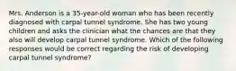 Mrs. Anderson is a 35-year-old woman who has been recently diagnosed with carpal tunnel syndrome. She has two young children and asks the clinician what the chances are that they also will develop carpal tunnel syndrome. Which of the following responses would be correct regarding the risk of developing carpal tunnel syndrome?