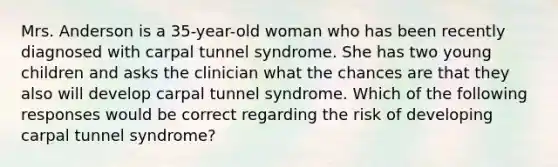 Mrs. Anderson is a 35-year-old woman who has been recently diagnosed with carpal tunnel syndrome. She has two young children and asks the clinician what the chances are that they also will develop carpal tunnel syndrome. Which of the following responses would be correct regarding the risk of developing carpal tunnel syndrome?