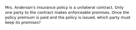 Mrs. Anderson's insurance policy is a unilateral contract. Only one party to the contract makes enforceable promises. Once the policy premium is paid and the policy is issued, which party must keep its promises?