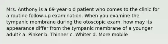 Mrs. Anthony is a 69-year-old patient who comes to the clinic for a routine follow-up examination. When you examine the tympanic membrane during the otoscopic exam, how may its appearance differ from the tympanic membrane of a younger adult? a. Pinker b. Thinner c. Whiter d. More mobile