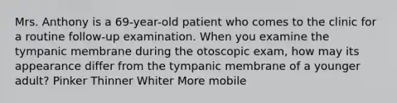 Mrs. Anthony is a 69-year-old patient who comes to the clinic for a routine follow-up examination. When you examine the tympanic membrane during the otoscopic exam, how may its appearance differ from the tympanic membrane of a younger adult? Pinker Thinner Whiter More mobile