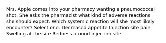 Mrs. Apple comes into your pharmacy wanting a pneumococcal shot. She asks the pharmacist what kind of adverse reactions she should expect. Which systemic reaction will she most likely encounter? Select one: Decreased appetite Injection site pain Swelling at the site Redness around injection site