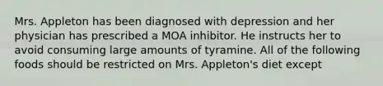 Mrs. Appleton has been diagnosed with depression and her physician has prescribed a MOA inhibitor. He instructs her to avoid consuming large amounts of tyramine. All of the following foods should be restricted on Mrs. Appleton's diet except