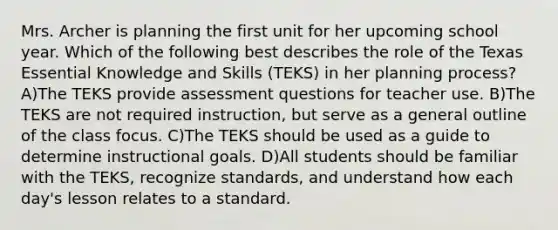 Mrs. Archer is planning the first unit for her upcoming school year. Which of the following best describes the role of the Texas Essential Knowledge and Skills (TEKS) in her planning process? A)The TEKS provide assessment questions for teacher use. B)The TEKS are not required instruction, but serve as a general outline of the class focus. C)The TEKS should be used as a guide to determine instructional goals. D)All students should be familiar with the TEKS, recognize standards, and understand how each day's lesson relates to a standard.