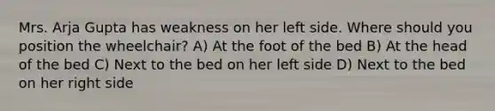 Mrs. Arja Gupta has weakness on her left side. Where should you position the wheelchair? A) At the foot of the bed B) At the head of the bed C) Next to the bed on her left side D) Next to the bed on her right side