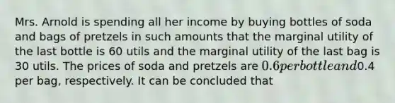 Mrs. Arnold is spending all her income by buying bottles of soda and bags of pretzels in such amounts that the marginal utility of the last bottle is 60 utils and the marginal utility of the last bag is 30 utils. The prices of soda and pretzels are 0.6 per bottle and0.4 per bag, respectively. It can be concluded that