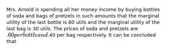 Mrs. Arnold is spending all her money income by buying bottles of soda and bags of pretzels in such amounts that the marginal utility of the last bottle is 60 utils and the marginal utility of the last bag is 30 utils. The prices of soda and pretzels are .60 per bottle and.40 per bag respectively. It can be concluded that