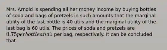 Mrs. Arnold is spending all her money income by buying bottles of soda and bags of pretzels in such amounts that the marginal utility of the last bottle is 40 utils and the marginal utility of the last bag is 60 utils. The prices of soda and pretzels are 0.75 per bottle and1 per bag, respectively. It can be concluded that