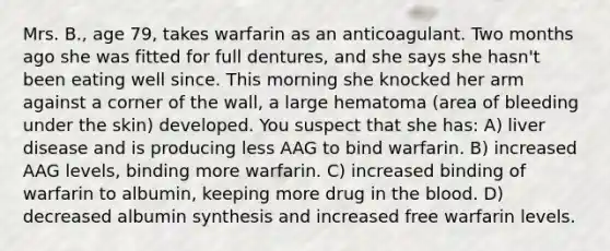 Mrs. B., age 79, takes warfarin as an anticoagulant. Two months ago she was fitted for full dentures, and she says she hasn't been eating well since. This morning she knocked her arm against a corner of the wall, a large hematoma (area of bleeding under the skin) developed. You suspect that she has: A) liver disease and is producing less AAG to bind warfarin. B) increased AAG levels, binding more warfarin. C) increased binding of warfarin to albumin, keeping more drug in the blood. D) decreased albumin synthesis and increased free warfarin levels.