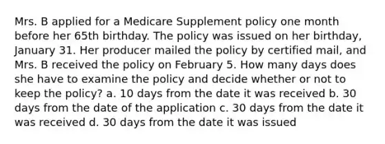 Mrs. B applied for a Medicare Supplement policy one month before her 65th birthday. The policy was issued on her birthday, January 31. Her producer mailed the policy by certified mail, and Mrs. B received the policy on February 5. How many days does she have to examine the policy and decide whether or not to keep the policy? a. 10 days from the date it was received b. 30 days from the date of the application c. 30 days from the date it was received d. 30 days from the date it was issued