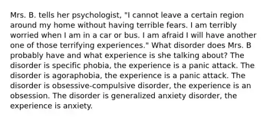 Mrs. B. tells her psychologist, "I cannot leave a certain region around my home without having terrible fears. I am terribly worried when I am in a car or bus. I am afraid I will have another one of those terrifying experiences." What disorder does Mrs. B probably have and what experience is she talking about? The disorder is specific phobia, the experience is a panic attack. The disorder is agoraphobia, the experience is a panic attack. The disorder is obsessive-compulsive disorder, the experience is an obsession. The disorder is generalized anxiety disorder, the experience is anxiety.