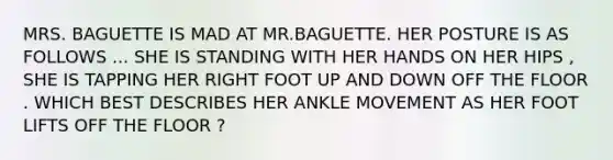 MRS. BAGUETTE IS MAD AT MR.BAGUETTE. HER POSTURE IS AS FOLLOWS ... SHE IS STANDING WITH HER HANDS ON HER HIPS , SHE IS TAPPING HER RIGHT FOOT UP AND DOWN OFF THE FLOOR . WHICH BEST DESCRIBES HER ANKLE MOVEMENT AS HER FOOT LIFTS OFF THE FLOOR ?