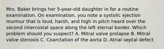 Mrs. Baker brings her 5-year-old daughter in for a routine examination. On examination, you note a systolic ejection murmur that is loud, harsh, and high in pitch heard over the second intercostal space along the left sternal border. Which problem should you suspect? A. Mitral valve prolapse B. Mitral valve stenosis C. Coarctation of the aorta D. Atrial septal defect