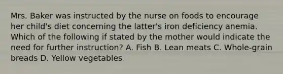 Mrs. Baker was instructed by the nurse on foods to encourage her child's diet concerning the latter's iron deficiency anemia. Which of the following if stated by the mother would indicate the need for further instruction? A. Fish B. Lean meats C. Whole-grain breads D. Yellow vegetables