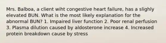 Mrs. Balboa, a client wiht congestive heart failure, has a slighly elevated BUN. What is the most likely explanation for the abnormal BUN? 1. Impaired liver function 2. Poor renal perfusion 3. Plasma dilution caused by aldosterone increase 4. Increased protein breakdown cause by stress