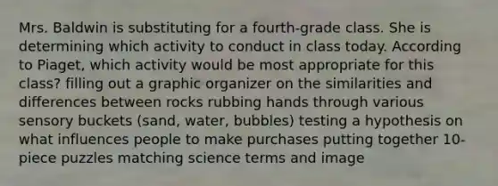 Mrs. Baldwin is substituting for a fourth-grade class. She is determining which activity to conduct in class today. According to Piaget, which activity would be most appropriate for this class? filling out a graphic organizer on the similarities and differences between rocks rubbing hands through various sensory buckets (sand, water, bubbles) testing a hypothesis on what influences people to make purchases putting together 10-piece puzzles matching science terms and image